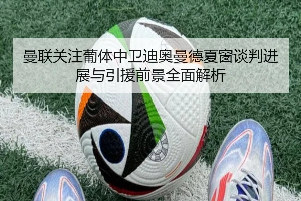 曼联关注葡体中卫迪奥曼德夏窗谈判进展与引援前景全面解析