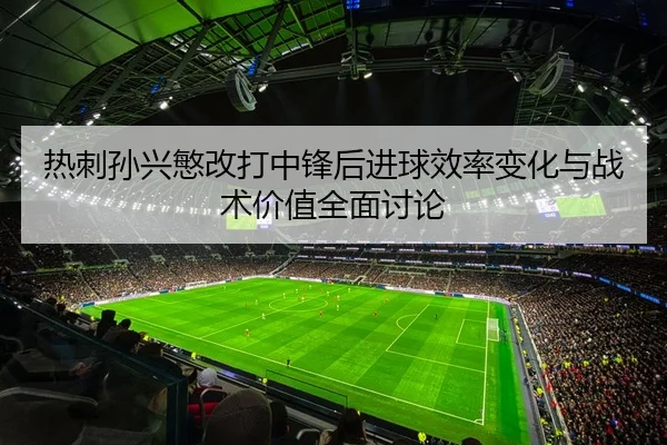 热刺孙兴慜改打中锋后进球效率变化与战术价值全面讨论