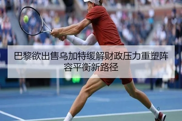 巴黎欲出售乌加特缓解财政压力重塑阵容平衡新路径